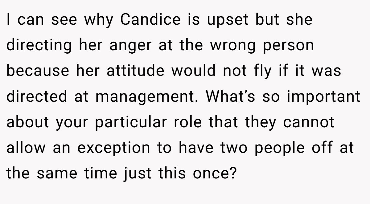 I can see why Candice is upset but she directing her anger at the wrong person because her attitude would not fly if it was directed at management. What’s so important about your particular role that they cannot allow an exception to have two people off at the same time just this once?