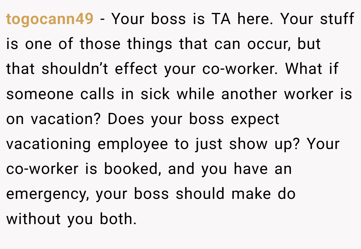 togocann49 − Your boss is TA here. Your stuff is one of those things that can occur, but that shouldn’t effect your co-worker. What if someone calls in sick while another worker is on vacation? Does your boss expect vacationing employee to just show up? Your co-worker is booked, and you have an emergency, your boss should make do without you both.