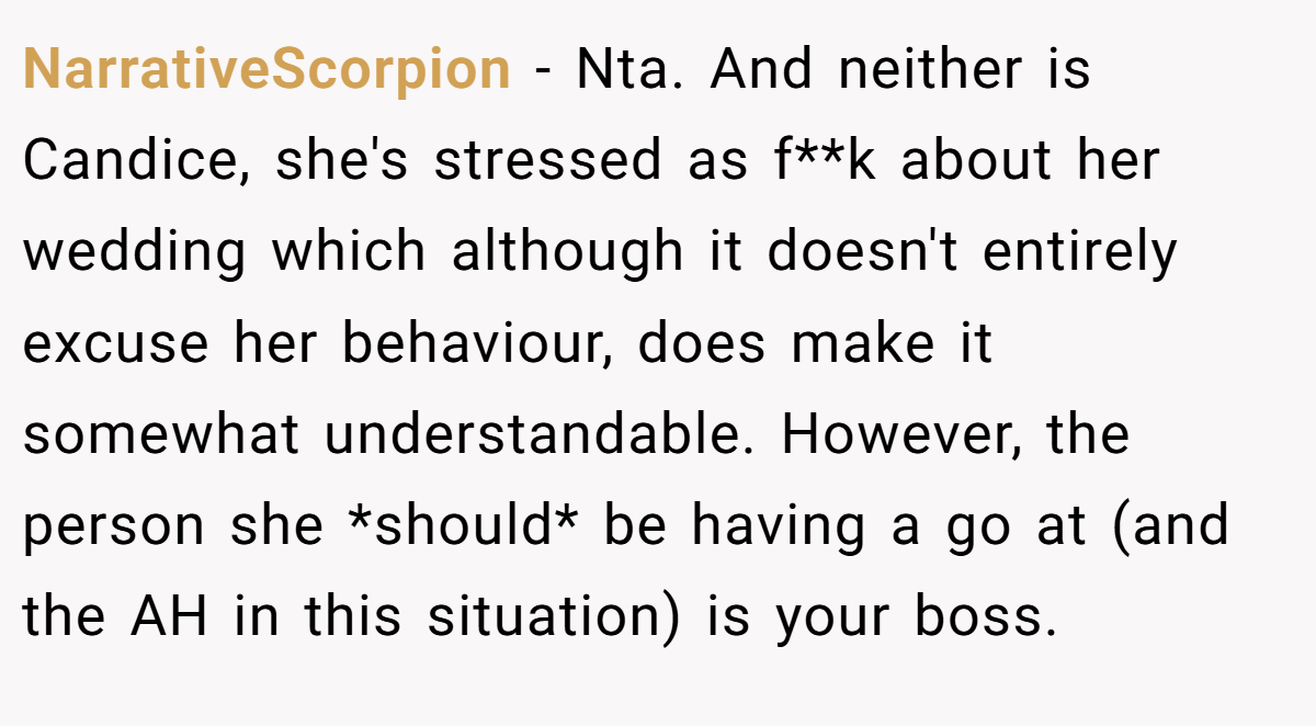 NarrativeScorpion − Nta. And neither is Candice, she's stressed as f**k about her wedding which although it doesn't entirely excuse her behaviour, does make it somewhat understandable. However, the person she *should* be having a go at (and the AH in this situation) is your boss.