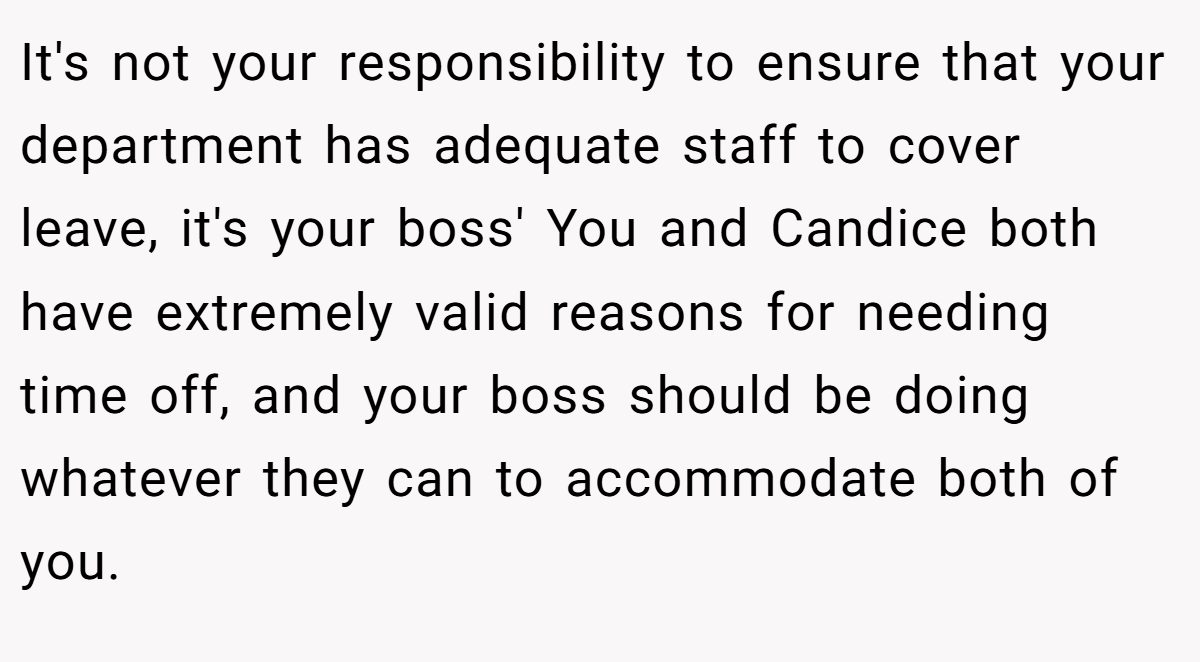 It's not your responsibility to ensure that your department has adequate staff to cover leave, it's your boss' You and Candice both have extremely valid reasons for needing time off, and your boss should be doing whatever they can to accommodate both of you.