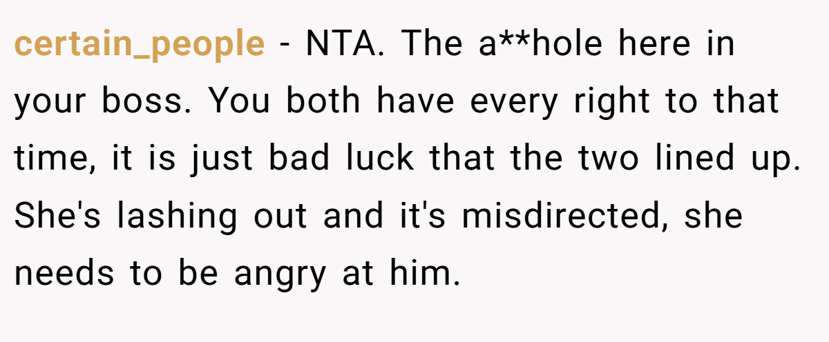 certain_people − NTA. The a**hole here in your boss. You both have every right to that time, it is just bad luck that the two lined up. She's lashing out and it's misdirected, she needs to be angry at him.