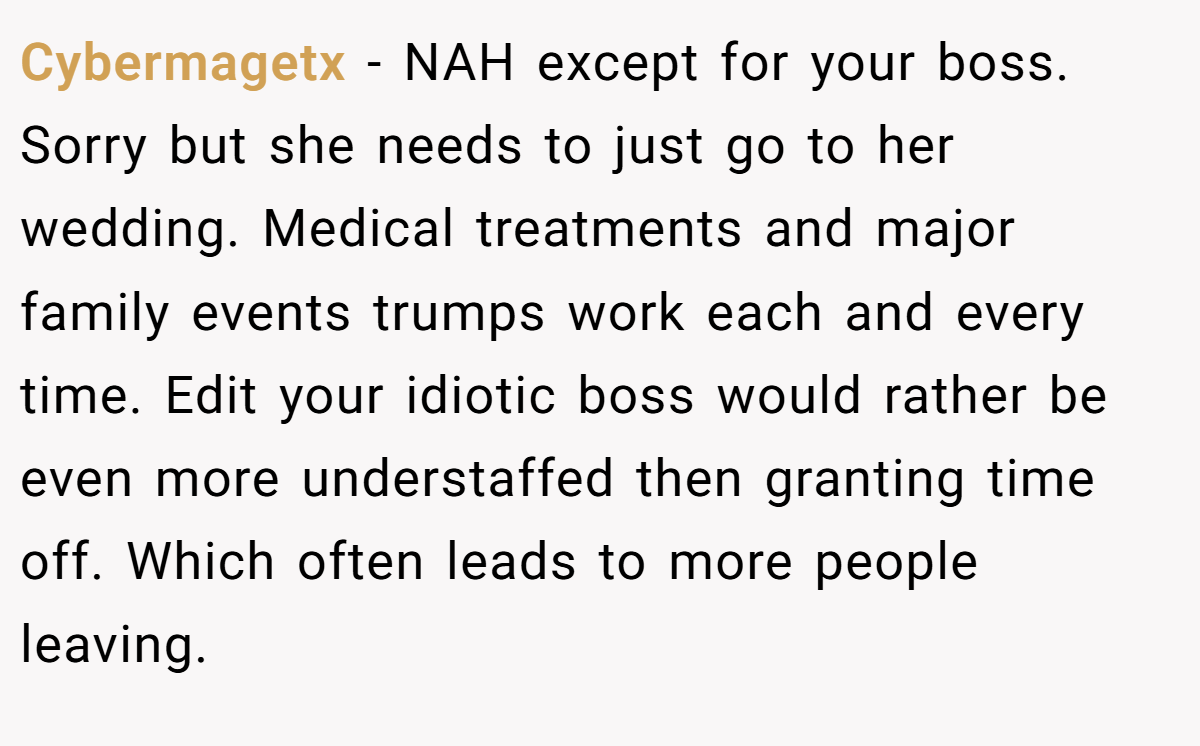 Cybermagetx − NAH except for your boss. Sorry but she needs to just go to her wedding. Medical treatments and major family events trumps work each and every time. Edit your idiotic boss would rather be even more understaffed then granting time off. Which often leads to more people leaving.
