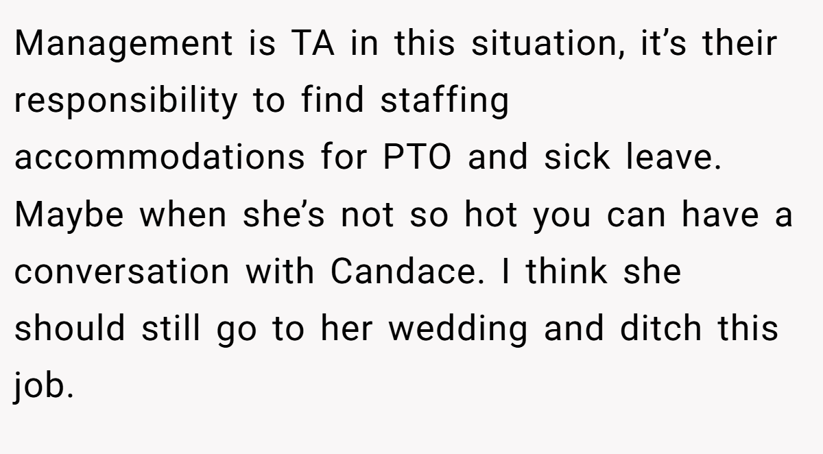 Management is TA in this situation, it’s their responsibility to find staffing accommodations for PTO and sick leave. Maybe when she’s not so hot you can have a conversation with Candace. I think she should still go to her wedding and ditch this job.