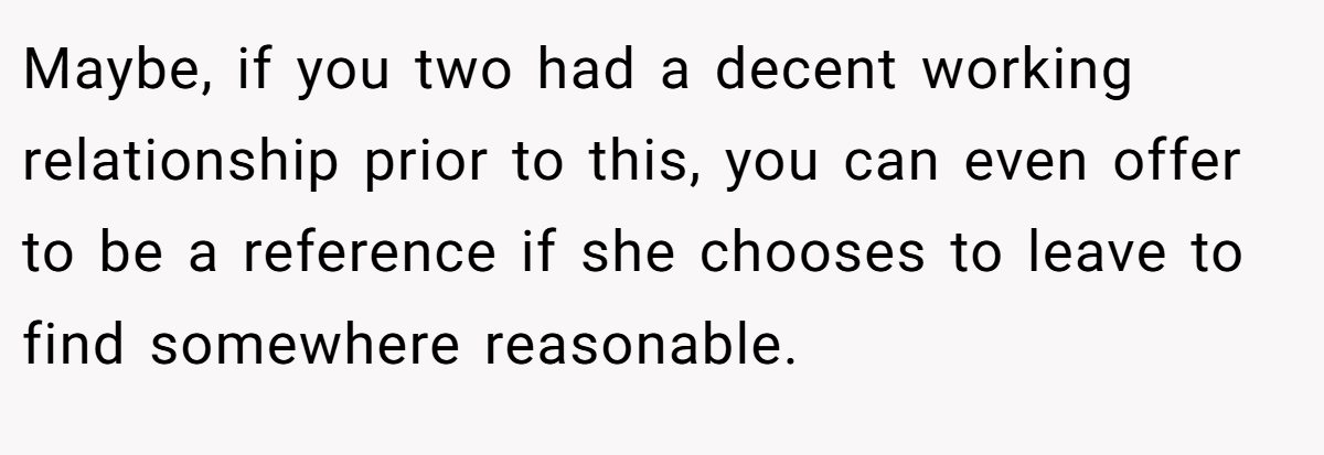 Maybe, if you two had a decent working relationship prior to this, you can even offer to be a reference if she chooses to leave to find somewhere reasonable.