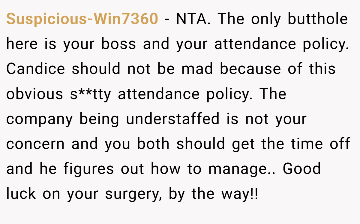 Suspicious-Win7360 − NTA. The only butthole here is your boss and your attendance policy. Candice should not be mad because of this obvious s**tty attendance policy. The company being understaffed is not your concern and you both should get the time off and he figures out how to manage.. Good luck on your surgery, by the way!!