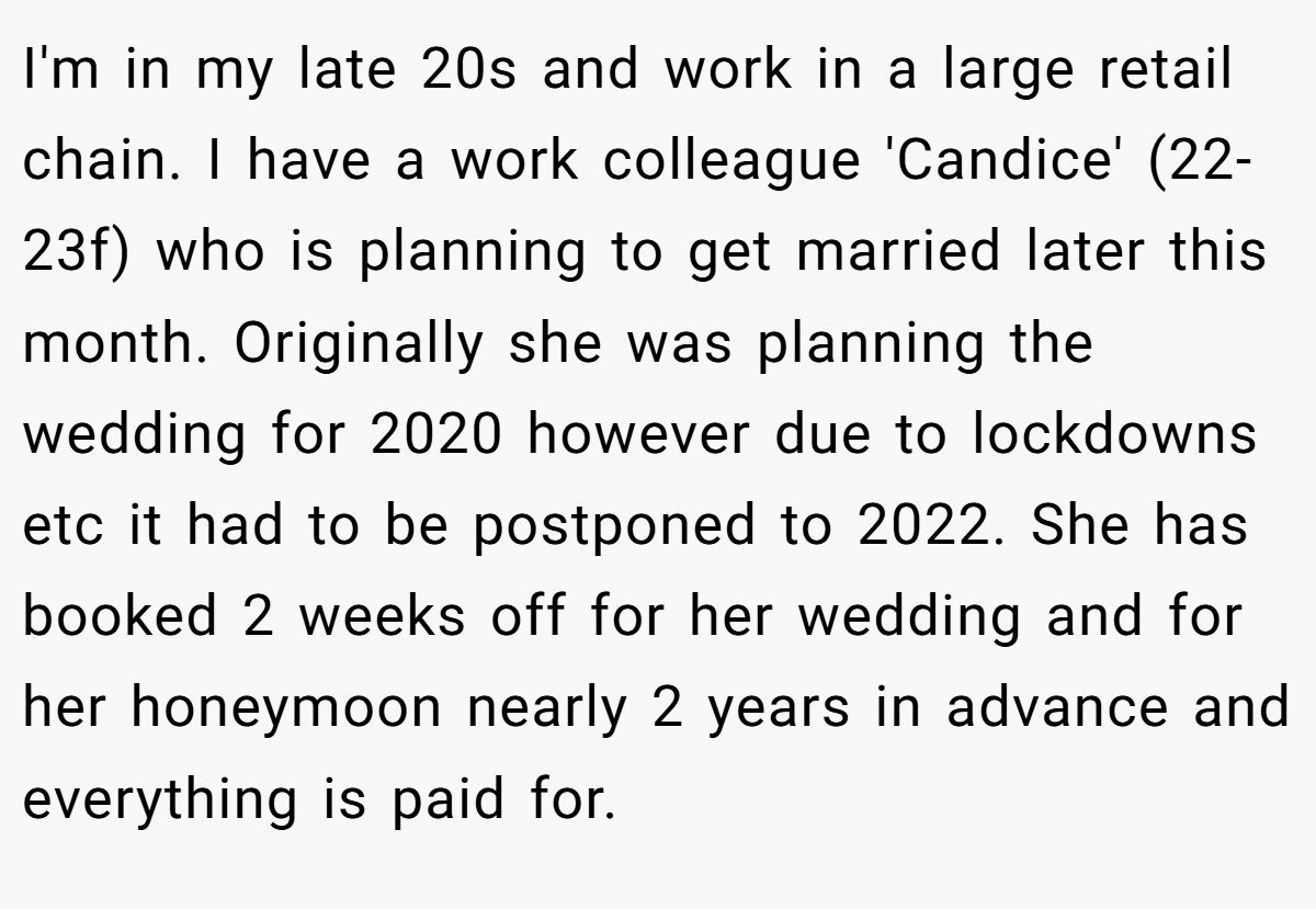 I'm in my late 20s and work in a large retail chain. I have a work colleague 'Candice' (22-23f) who is planning to get married later this month. Originally she was planning the wedding for 2020 however due to lockdowns etc it had to be postponed to 2022. She has booked 2 weeks off for her wedding and for her honeymoon nearly 2 years in advance and everything is paid for.
