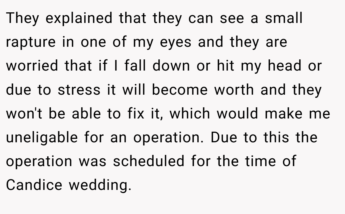 They explained that they can see a small rapture in one of my eyes and they are worried that if I fall down or hit my head or due to stress it will become worth and they won't be able to fix it, which would make me uneligable for an operation. Due to this the operation was scheduled for the time of Candice wedding.