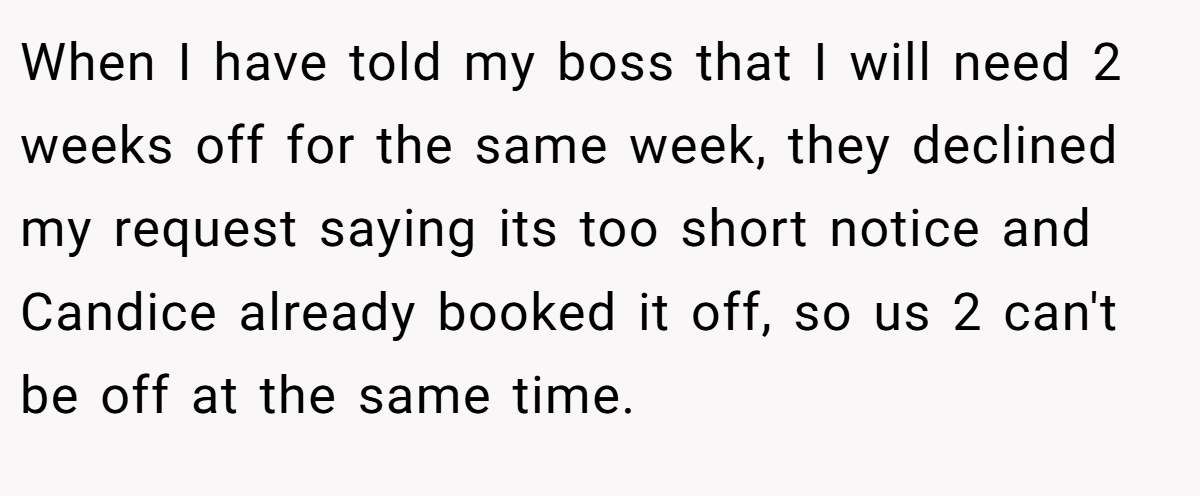When I have told my boss that I will need 2 weeks off for the same week, they declined my request saying its too short notice and Candice already booked it off, so us 2 can't be off at the same time.