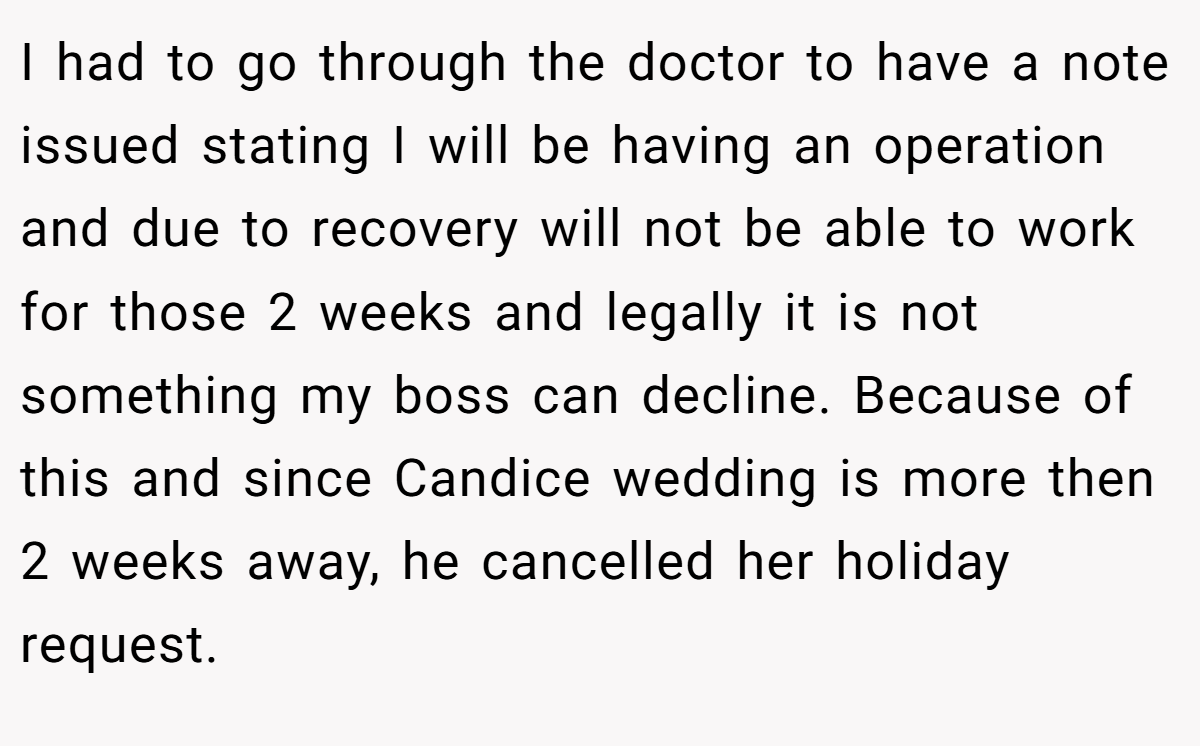 I had to go through the doctor to have a note issued stating I will be having an operation and due to recovery will not be able to work for those 2 weeks and legally it is not something my boss can decline. Because of this and since Candice wedding is more then 2 weeks away, he cancelled her holiday request.