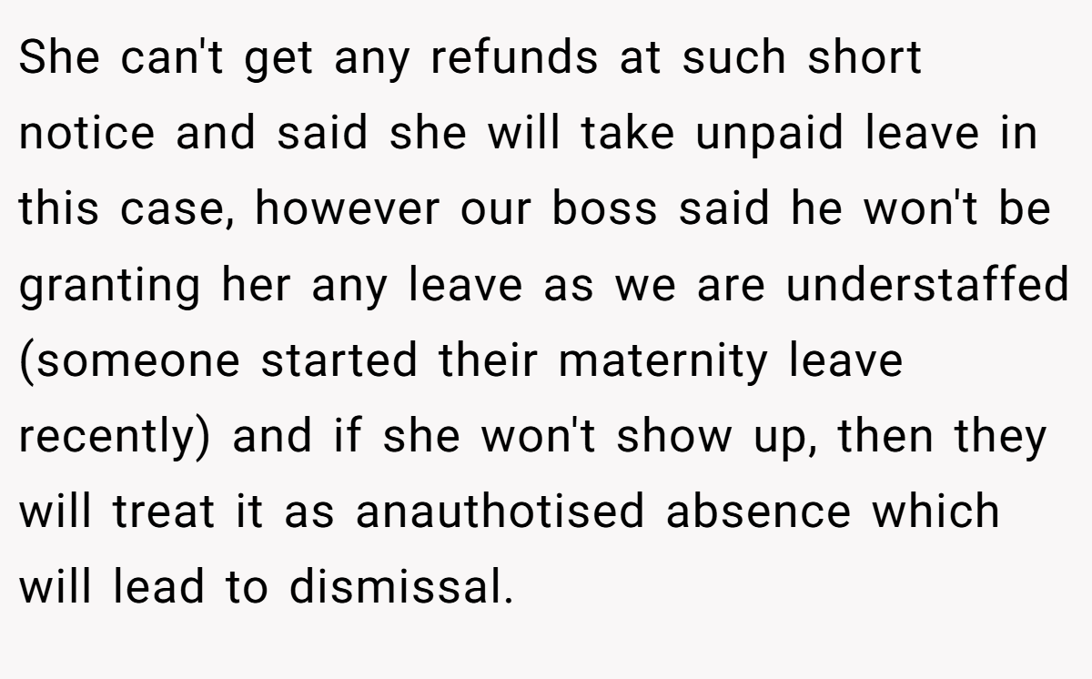 She can't get any refunds at such short notice and said she will take unpaid leave in this case, however our boss said he won't be granting her any leave as we are understaffed (someone started their maternity leave recently) and if she won't show up, then they will treat it as anauthotised absence which will lead to dismissal.