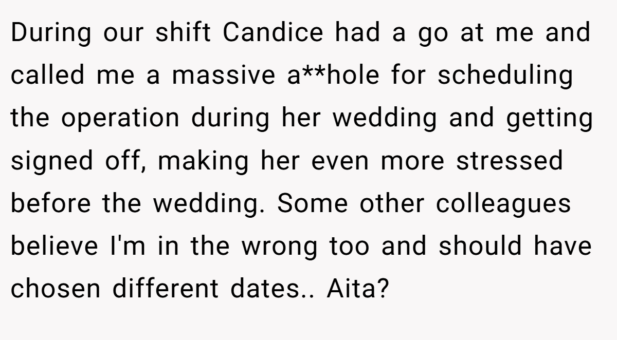 During our shift Candice had a go at me and called me a massive a**hole for scheduling the operation during her wedding and getting signed off, making her even more stressed before the wedding. Some other colleagues believe I'm in the wrong too and should have chosen different dates.. Aita?
