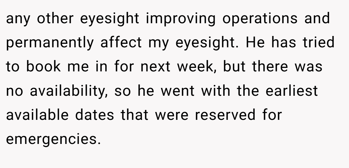 any other eyesight improving operations and permanently affect my eyesight. He has tried to book me in for next week, but there was no availability, so he went with the earliest available dates that were reserved for emergencies.