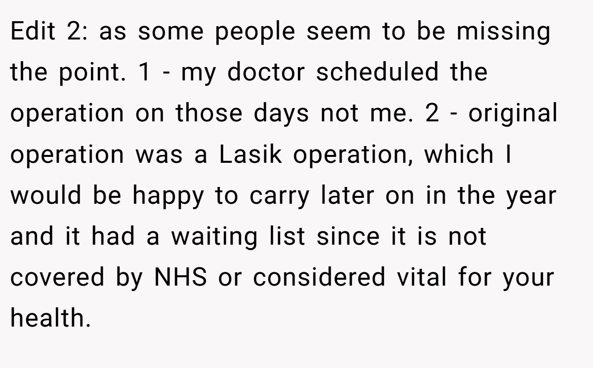 Edit 2: as some people seem to be missing the point. 1 - my doctor scheduled the operation on those days not me. 2 - original operation was a Lasik operation, which I would be happy to carry later on in the year and it had a waiting list since it is not covered by NHS or considered vital for your health.