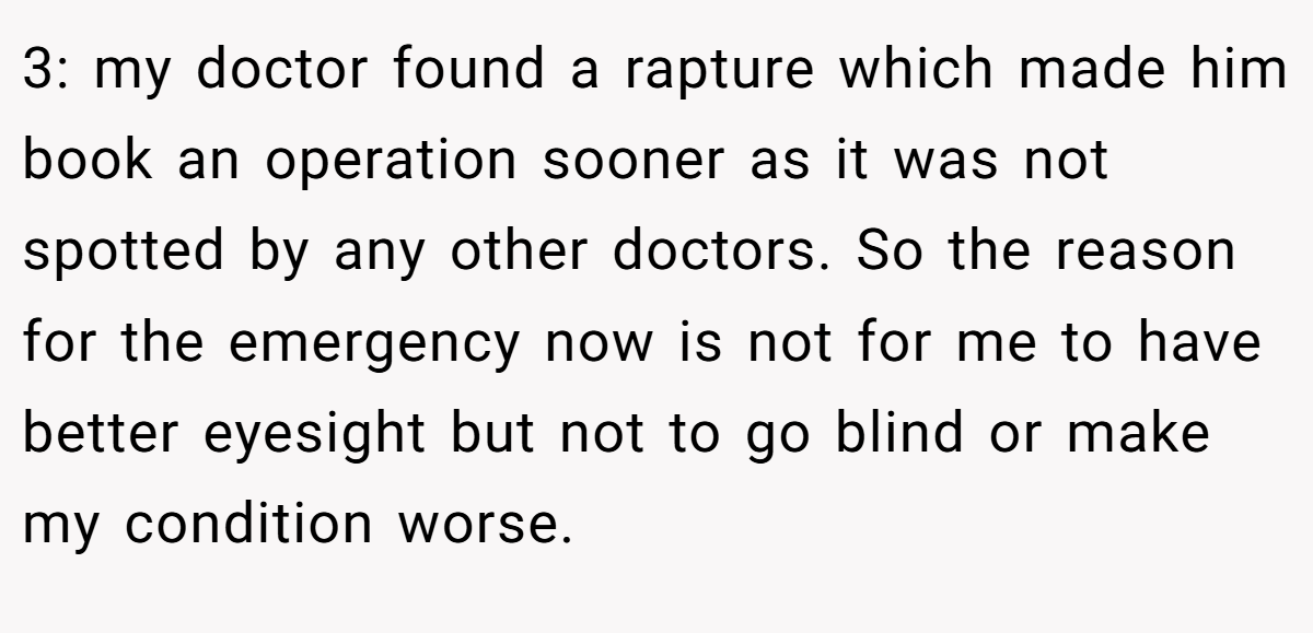 3: my doctor found a rapture which made him book an operation sooner as it was not spotted by any other doctors. So the reason for the emergency now is not for me to have better eyesight but not to go blind or make my condition worse.