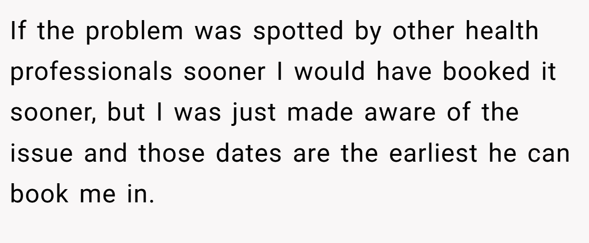 If the problem was spotted by other health professionals sooner I would have booked it sooner, but I was just made aware of the issue and those dates are the earliest he can book me in.
