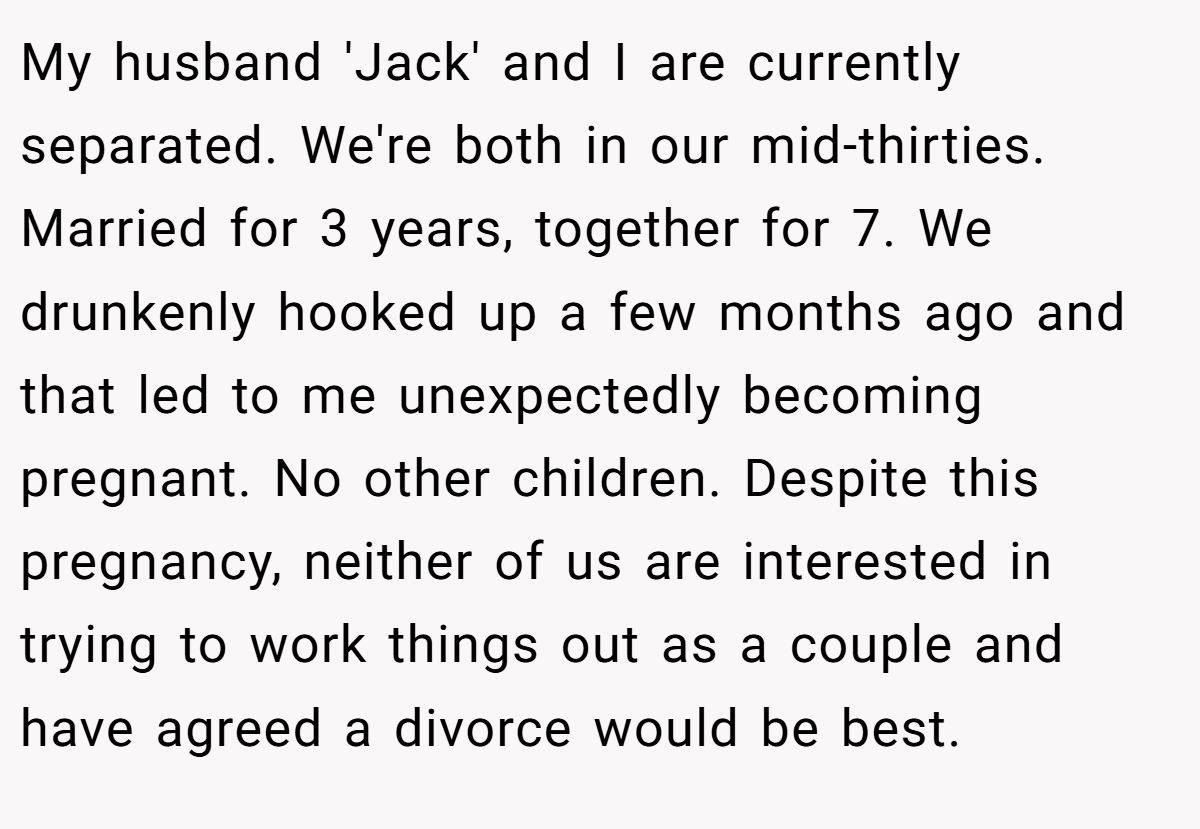 My husband 'Jack' and I are currently separated. We're both in our mid-thirties. Married for 3 years, together for 7. We drunkenly hooked up a few months ago and that led to me unexpectedly becoming pregnant. No other children. Despite this pregnancy, neither of us are interested in trying to work things out as a couple and have agreed a divorce would be best.