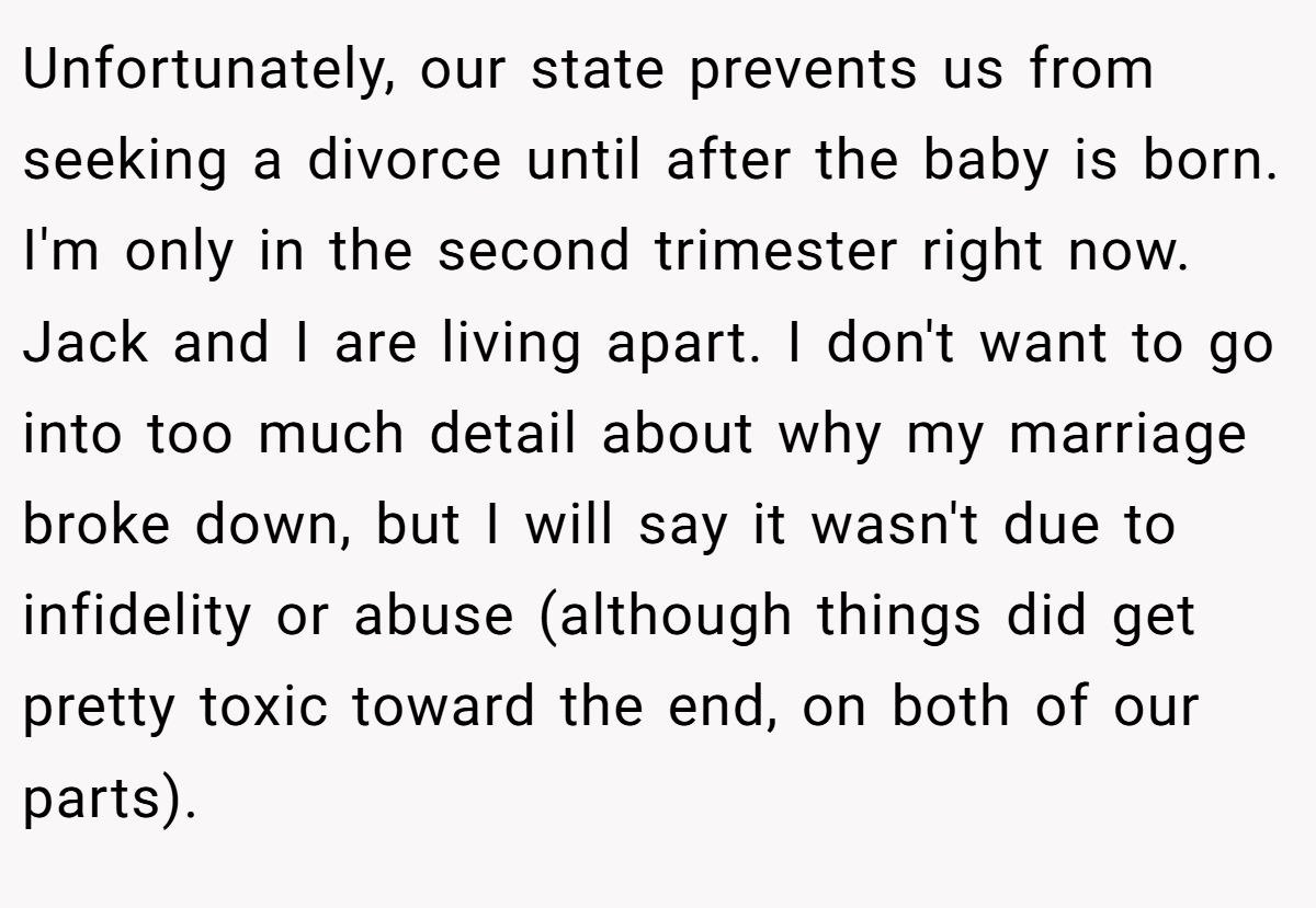Unfortunately, our state prevents us from seeking a divorce until after the baby is born. I'm only in the second trimester right now. Jack and I are living apart. I don't want to go into too much detail about why my marriage broke down, but I will say it wasn't due to infidelity or abuse (although things did get pretty toxic toward the end, on both of our parts).