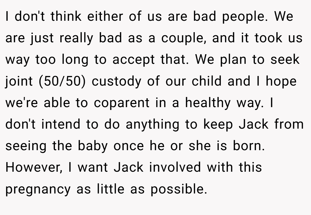 I don't think either of us are bad people. We are just really bad as a couple, and it took us way too long to accept that. We plan to seek joint (50/50) custody of our child and I hope we're able to coparent in a healthy way. I don't intend to do anything to keep Jack from seeing the baby once he or she is born. However, I want Jack involved with this pregnancy as little as possible.