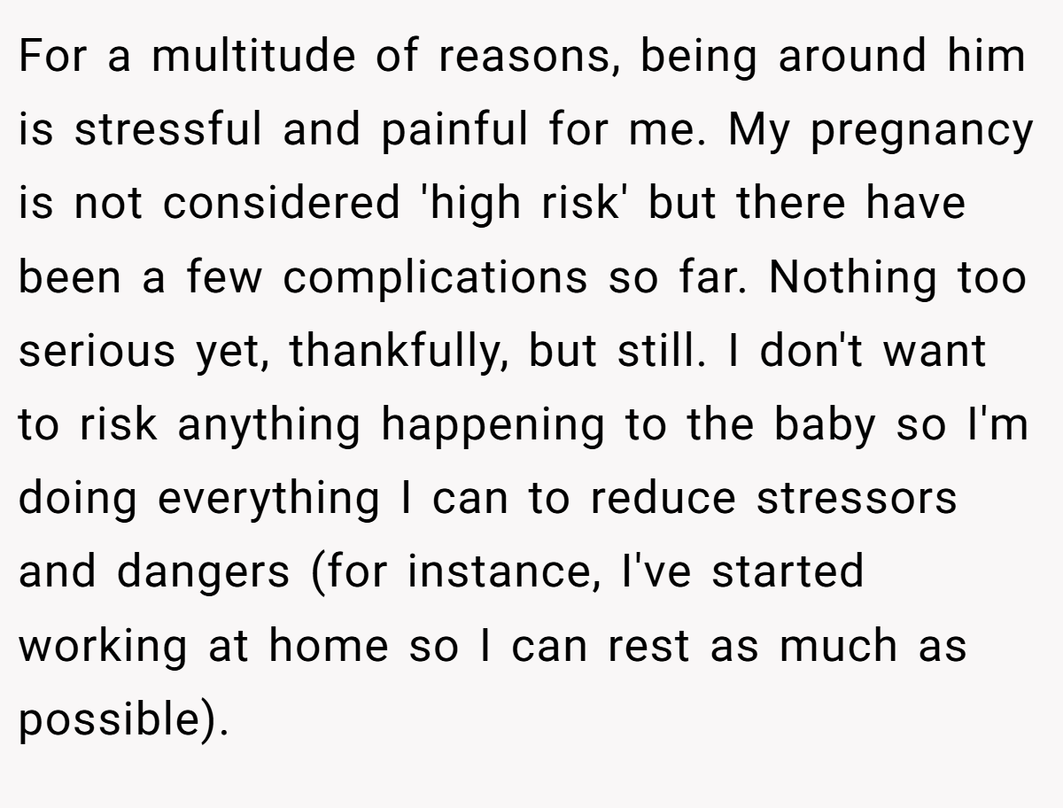 For a multitude of reasons, being around him is stressful and painful for me. My pregnancy is not considered 'high risk' but there have been a few complications so far. Nothing too serious yet, thankfully, but still. I don't want to risk anything happening to the baby so I'm doing everything I can to reduce stressors and dangers (for instance, I've started working at home so I can rest as much as possible).