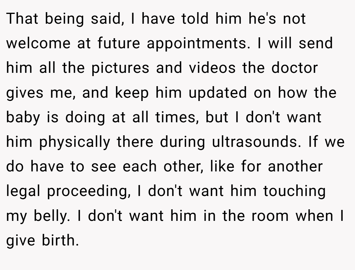 That being said, I have told him he's not welcome at future appointments. I will send him all the pictures and videos the doctor gives me, and keep him updated on how the baby is doing at all times, but I don't want him physically there during ultrasounds. If we do have to see each other, like for another legal proceeding, I don't want him touching my belly. I don't want him in the room when I give birth.