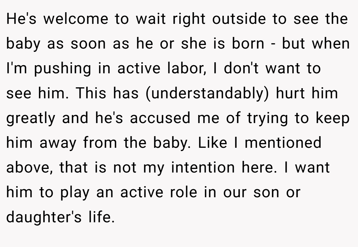 He's welcome to wait right outside to see the baby as soon as he or she is born - but when I'm pushing in active labor, I don't want to see him. This has (understandably) hurt him greatly and he's accused me of trying to keep him away from the baby. Like I mentioned above, that is not my intention here. I want him to play an active role in our son or daughter's life.