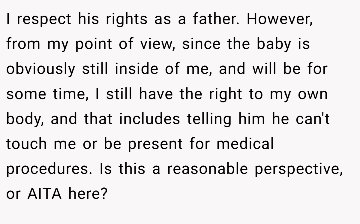I respect his rights as a father. However, from my point of view, since the baby is obviously still inside of me, and will be for some time, I still have the right to my own body, and that includes telling him he can't touch me or be present for medical procedures. Is this a reasonable perspective, or AITA here?