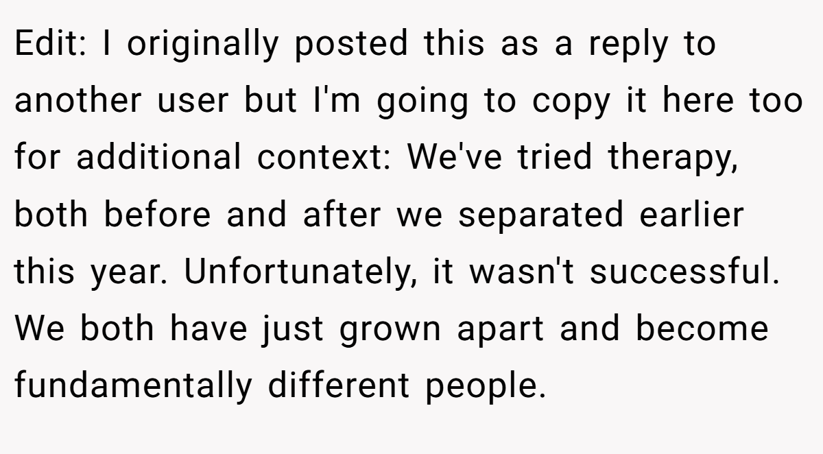 Edit: I originally posted this as a reply to another user but I'm going to copy it here too for additional context: We've tried therapy, both before and after we separated earlier this year. Unfortunately, it wasn't successful. We both have just grown apart and become fundamentally different people.