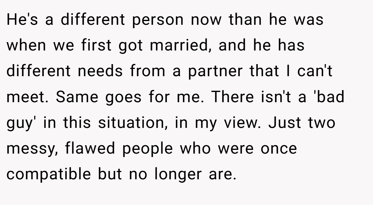 He's a different person now than he was when we first got married, and he has different needs from a partner that I can't meet. Same goes for me. There isn't a 'bad guy' in this situation, in my view. Just two messy, flawed people who were once compatible but no longer are.