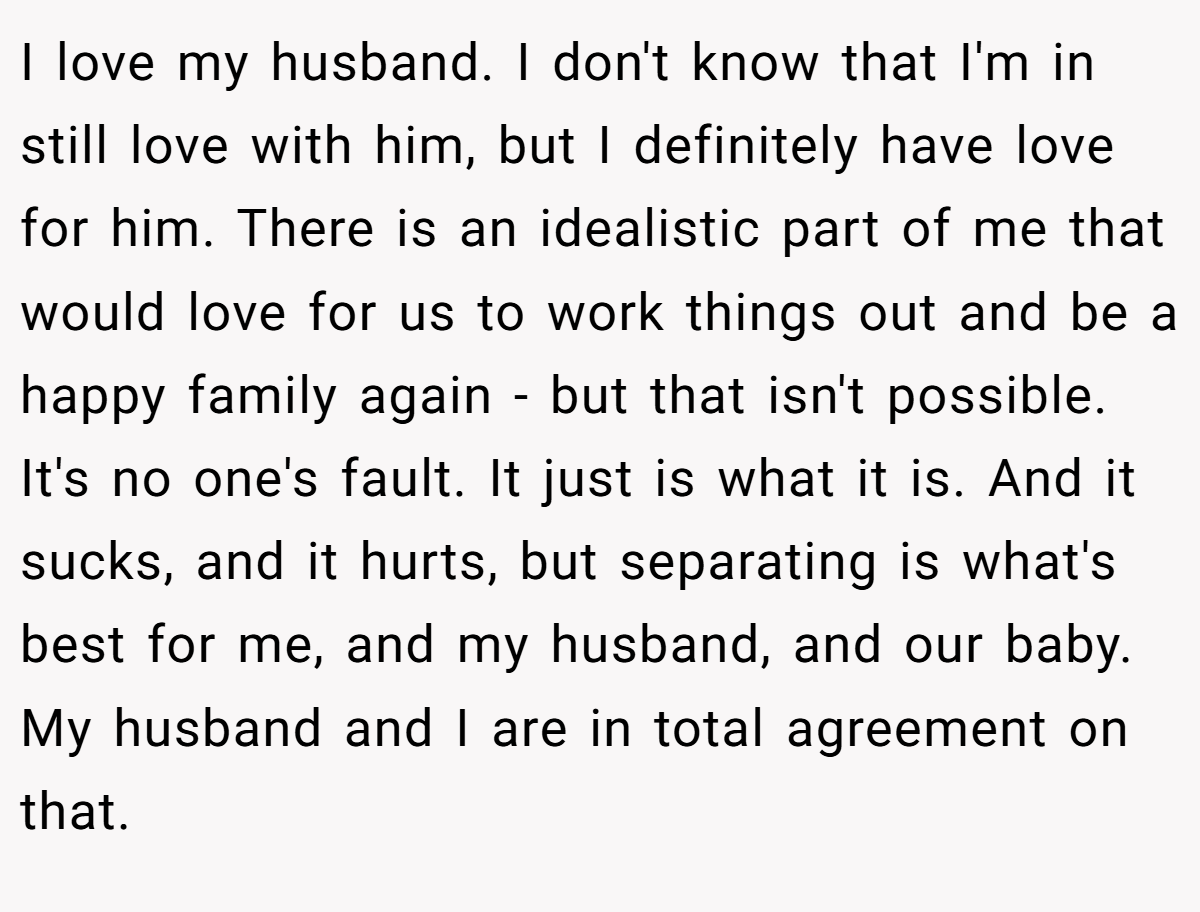 I love my husband. I don't know that I'm in still love with him, but I definitely have love for him. There is an idealistic part of me that would love for us to work things out and be a happy family again - but that isn't possible. It's no one's fault. It just is what it is. And it sucks, and it hurts, but separating is what's best for me, and my husband, and our baby. My husband and I are in total agreement on that.