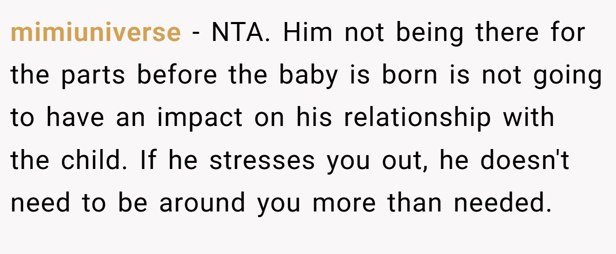 mimiuniverse − NTA. Him not being there for the parts before the baby is born is not going to have an impact on his relationship with the child. If he stresses you out, he doesn't need to be around you more than needed.