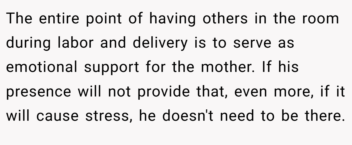The entire point of having others in the room during labor and delivery is to serve as emotional support for the mother. If his presence will not provide that, even more, if it will cause stress, he doesn't need to be there.