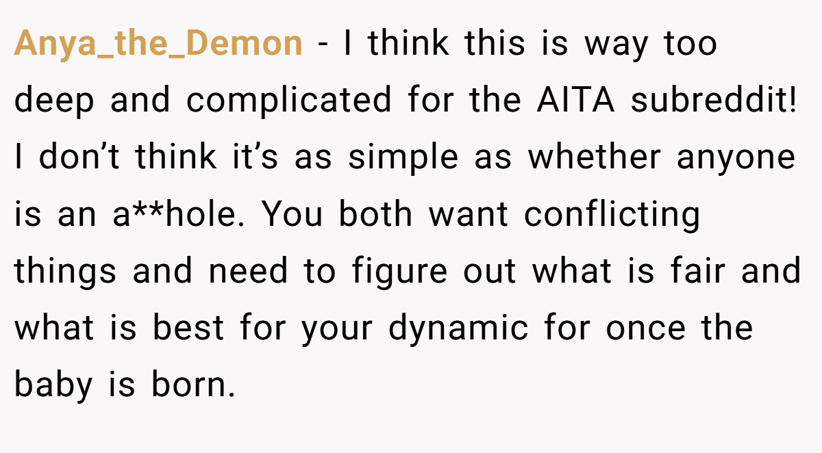 Anya_the_Demon − I think this is way too deep and complicated for the AITA subreddit! I don’t think it’s as simple as whether anyone is an a**hole. You both want conflicting things and need to figure out what is fair and what is best for your dynamic for once the baby is born.