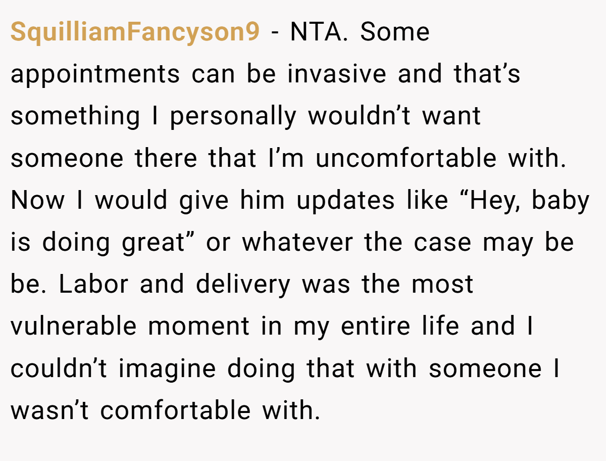 SquilliamFancyson9 − NTA. Some appointments can be invasive and that’s something I personally wouldn’t want someone there that I’m uncomfortable with. Now I would give him updates like “Hey, baby is doing great” or whatever the case may be be. Labor and delivery was the most vulnerable moment in my entire life and I couldn’t imagine doing that with someone I wasn’t comfortable with.