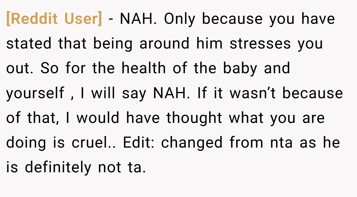 [Reddit User] − NAH. Only because you have stated that being around him stresses you out. So for the health of the baby and yourself , I will say NAH. If it wasn’t because of that, I would have thought what you are doing is cruel.. Edit: changed from nta as he is definitely not ta.