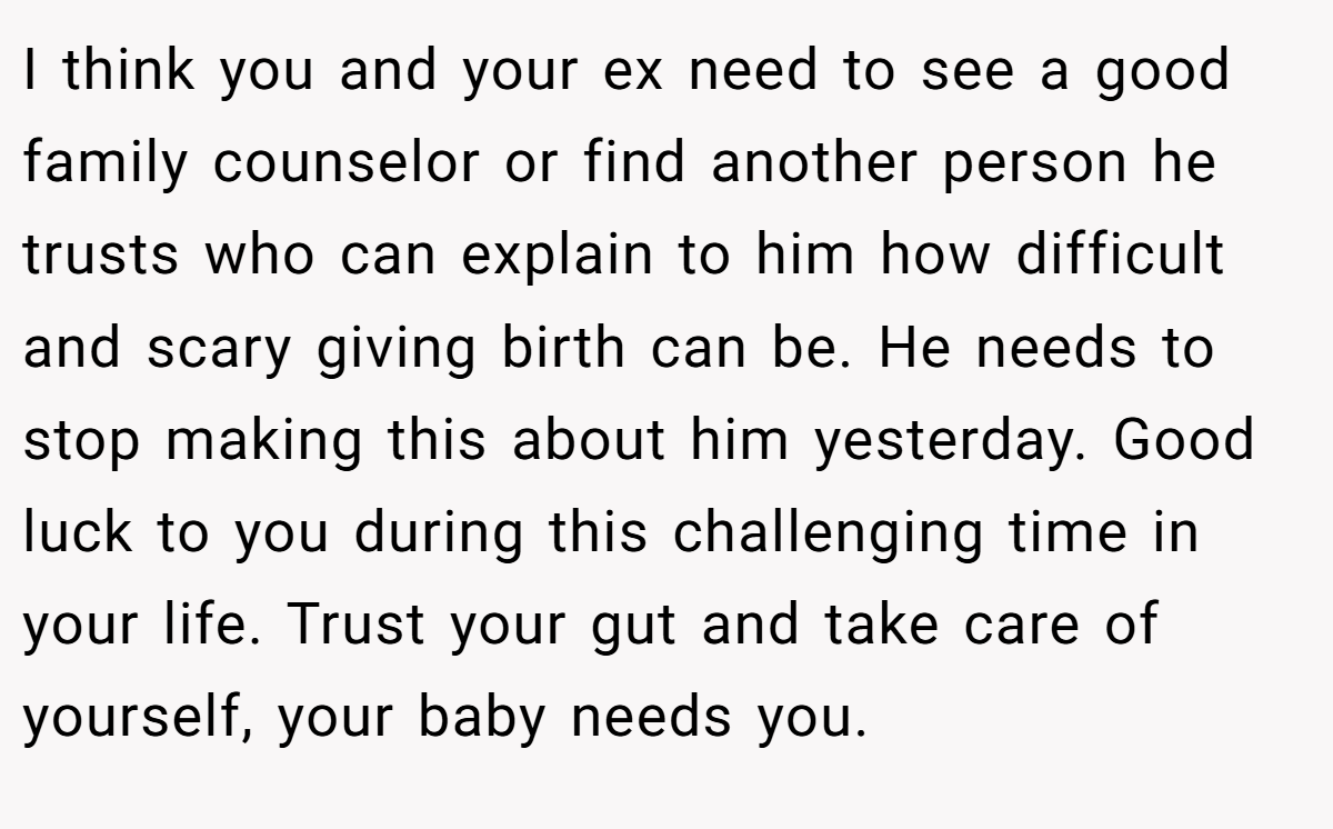 I think you and your ex need to see a good family counselor or find another person he trusts who can explain to him how difficult and scary giving birth can be. He needs to stop making this about him yesterday. Good luck to you during this challenging time in your life. Trust your gut and take care of yourself, your baby needs you.