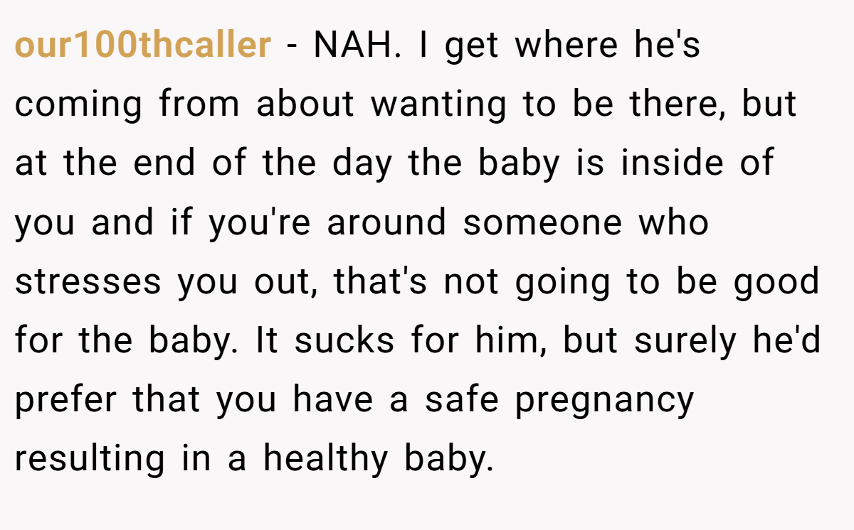 our100thcaller − NAH. I get where he's coming from about wanting to be there, but at the end of the day the baby is inside of you and if you're around someone who stresses you out, that's not going to be good for the baby. It sucks for him, but surely he'd prefer that you have a safe pregnancy resulting in a healthy baby.