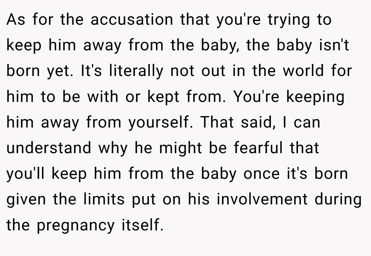 As for the accusation that you're trying to keep him away from the baby, the baby isn't born yet. It's literally not out in the world for him to be with or kept from. You're keeping him away from yourself. That said, I can understand why he might be fearful that you'll keep him from the baby once it's born given the limits put on his involvement during the pregnancy itself.