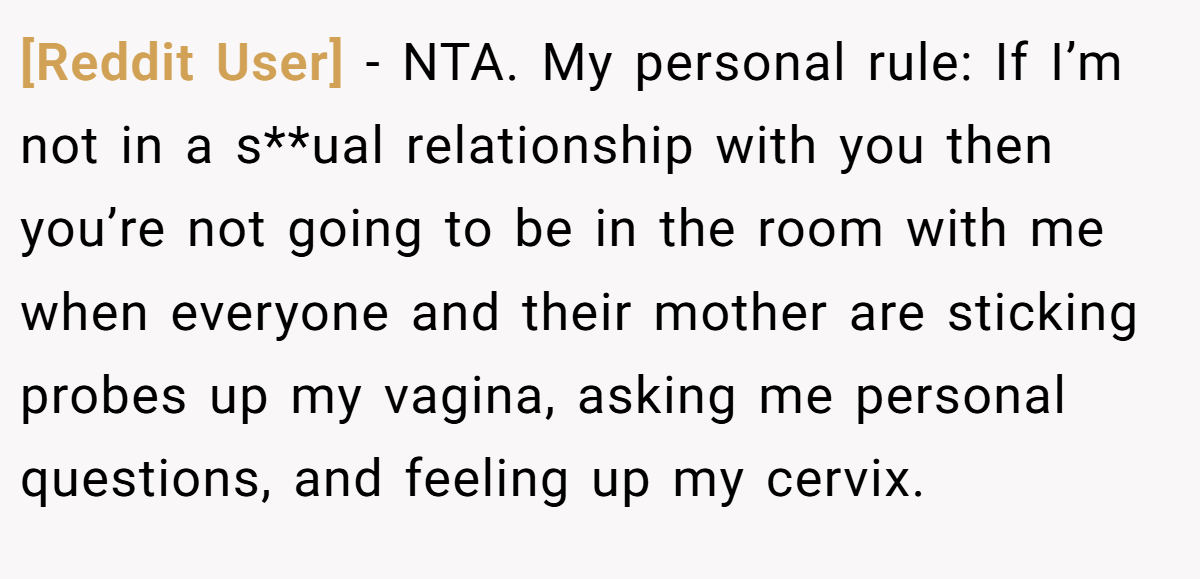 [Reddit User] − NTA. My personal rule: If I’m not in a s**ual relationship with you then you’re not going to be in the room with me when everyone and their mother are sticking probes up my vagina, asking me personal questions, and feeling up my cervix.