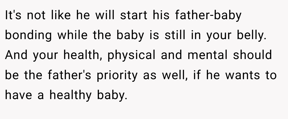It's not like he will start his father-baby bonding while the baby is still in your belly. And your health, physical and mental should be the father's priority as well, if he wants to have a healthy baby.