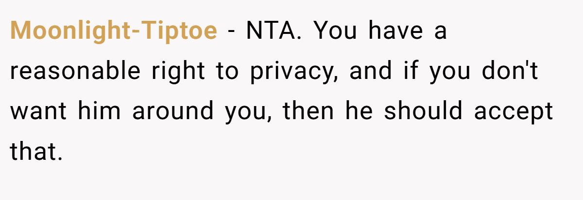Moonlight-Tiptoe − NTA. You have a reasonable right to privacy, and if you don't want him around you, then he should accept that.