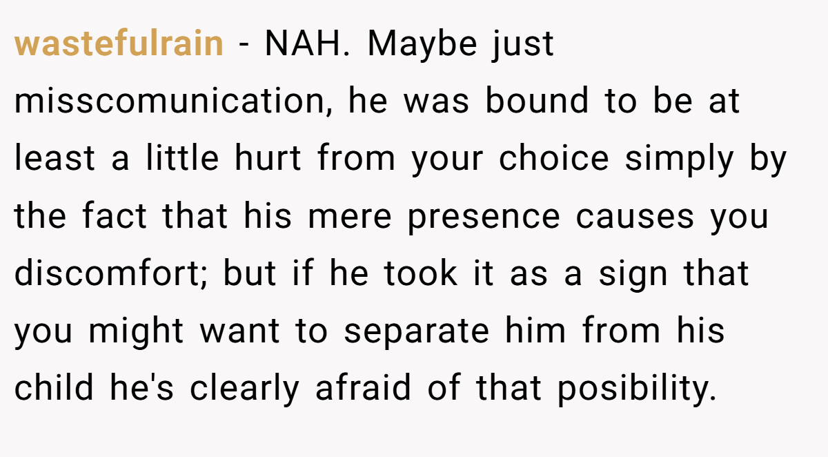 wastefulrain − NAH. Maybe just misscomunication, he was bound to be at least a little hurt from your choice simply by the fact that his mere presence causes you discomfort; but if he took it as a sign that you might want to separate him from his child he's clearly afraid of that posibility.