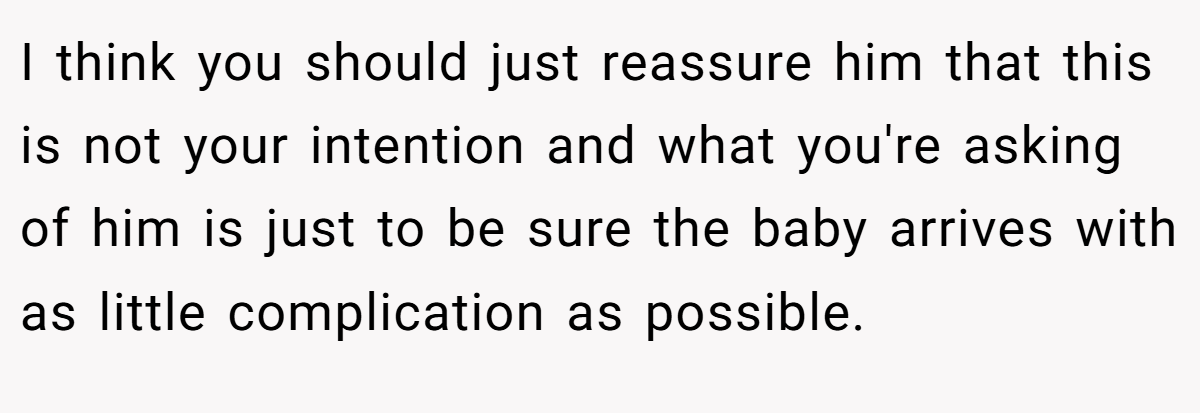 I think you should just reassure him that this is not your intention and what you're asking of him is just to be sure the baby arrives with as little complication as possible.