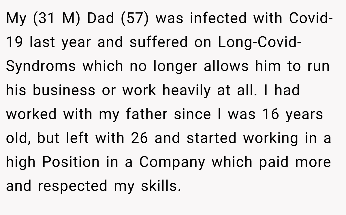 My (31 M) Dad (57) was infected with Covid-19 last year and suffered on Long-Covid-Syndroms which no longer allows him to run his business or work heavily at all. I had worked with my father since I was 16 years old, but left with 26 and started working in a high Position in a Company which paid more and respected my skills.