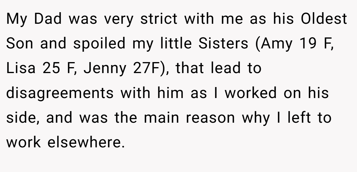 My Dad was very strict with me as his Oldest Son and spoiled my little Sisters (Amy 19 F, Lisa 25 F, Jenny 27F), that lead to disagreements with him as I worked on his side, and was the main reason why I left to work elsewhere.