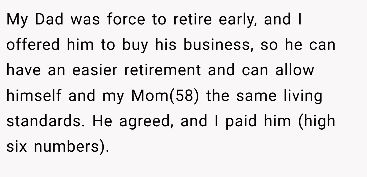 My Dad was force to retire early, and I offered him to buy his business, so he can have an easier retirement and can allow himself and my Mom(58) the same living standards. He agreed, and I paid him (high six numbers).