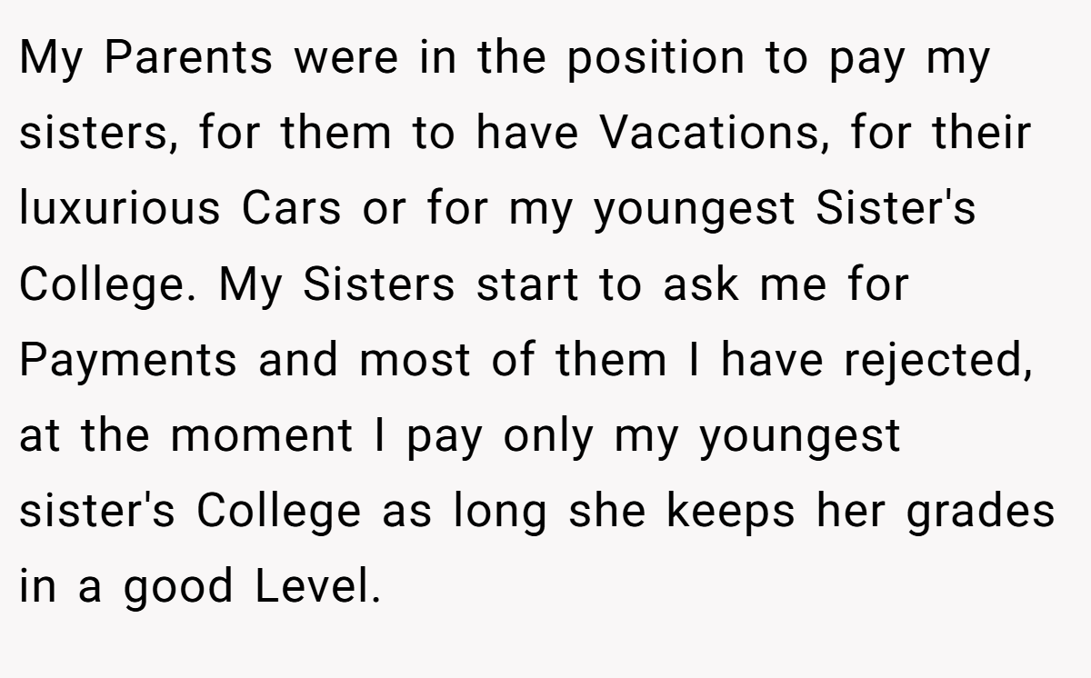 My Parents were in the position to pay my sisters, for them to have Vacations, for their luxurious Cars or for my youngest Sister's College. My Sisters start to ask me for Payments and most of them I have rejected, at the moment I pay only my youngest sister's College as long she keeps her grades in a good Level.