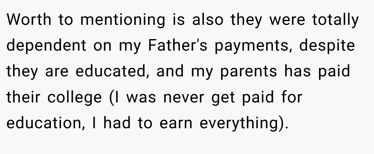 Worth to mentioning is also they were totally dependent on my Father's payments, despite they are educated, and my parents has paid their college (I was never get paid for education, I had to earn everything).