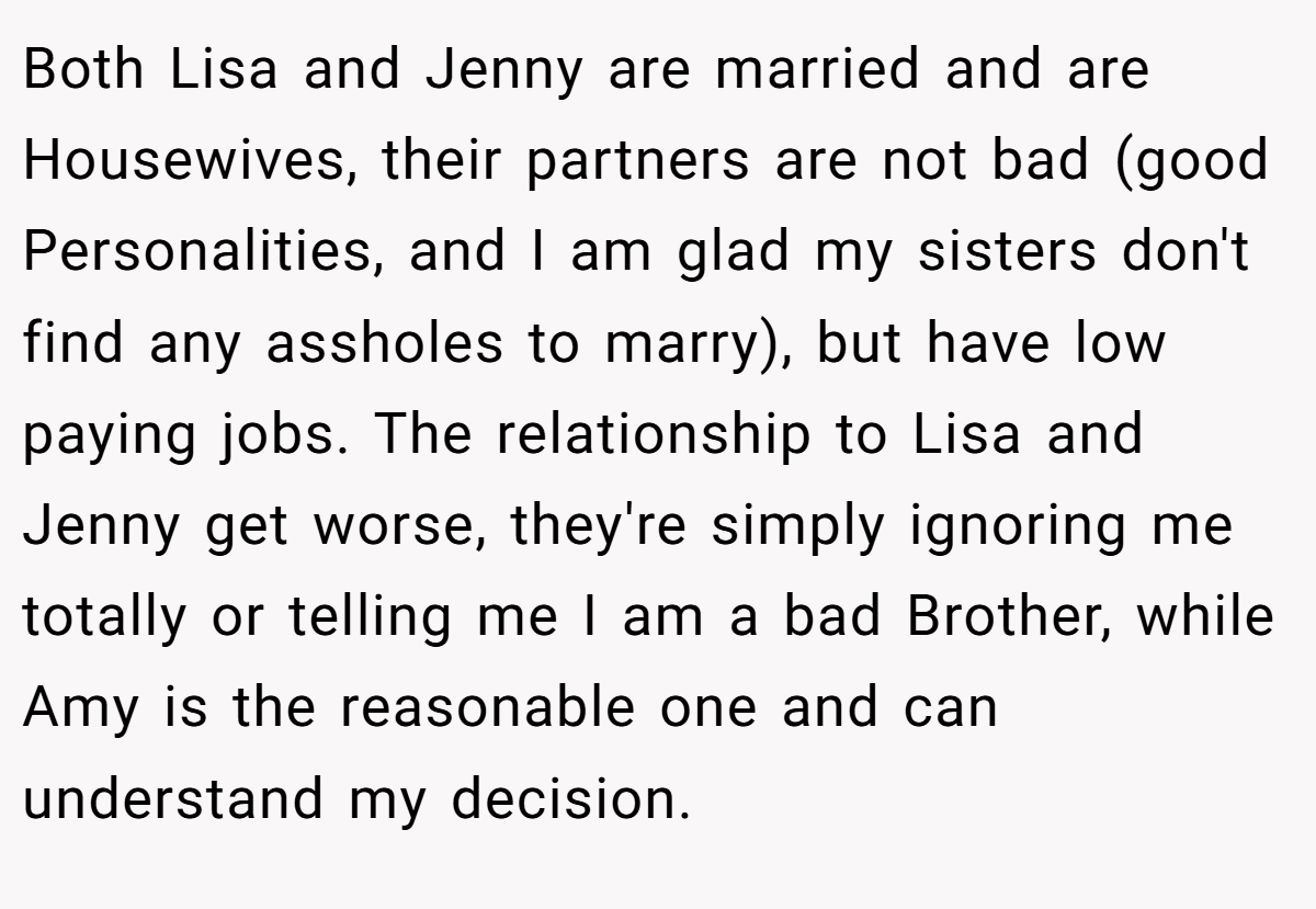 Both Lisa and Jenny are married and are Housewives, their partners are not bad (good Personalities, and I am glad my sisters don't find any assholes to marry), but have low paying jobs. The relationship to Lisa and Jenny get worse, they're simply ignoring me totally or telling me I am a bad Brother, while Amy is the reasonable one and can understand my decision.