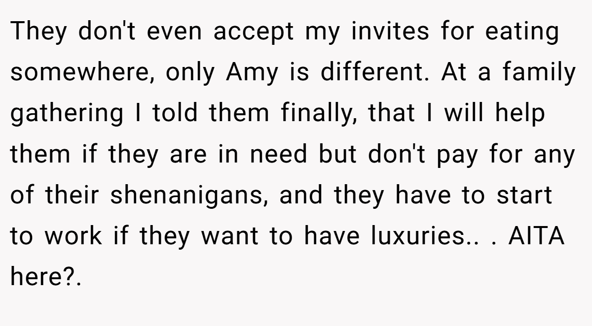 They don't even accept my invites for eating somewhere, only Amy is different. At a family gathering I told them finally, that I will help them if they are in need but don't pay for any of their shenanigans, and they have to start to work if they want to have luxuries.. ​. AITA here?. 