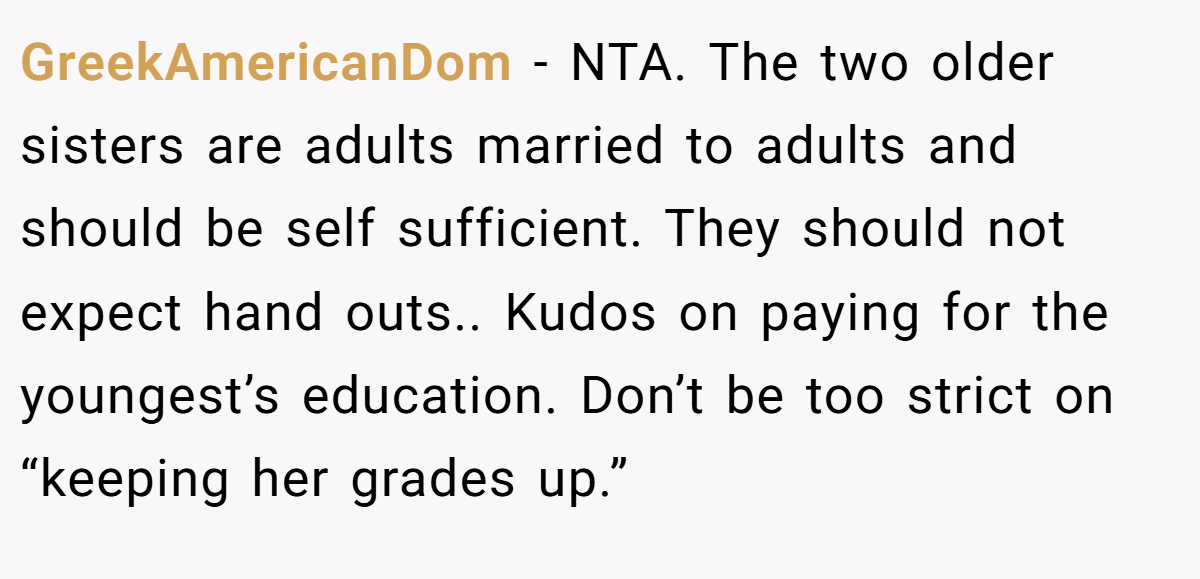 GreekAmericanDom − NTA. The two older sisters are adults married to adults and should be self sufficient. They should not expect hand outs.. Kudos on paying for the youngest’s education. Don’t be too strict on “keeping her grades up.”